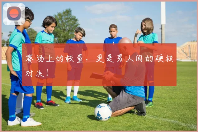 赛场上的较量，更是男人间的硬核对决！