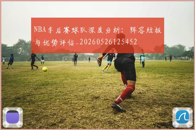 NBA季后赛球队深度分析:阵容短板与优势评估_20260526125452