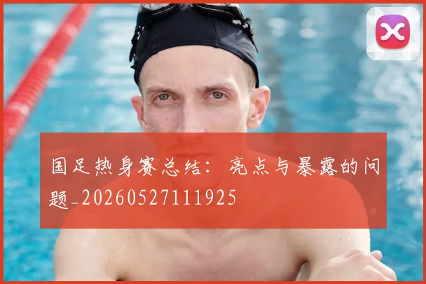 国足热身赛总结：亮点与暴露的问题_20260527111925
