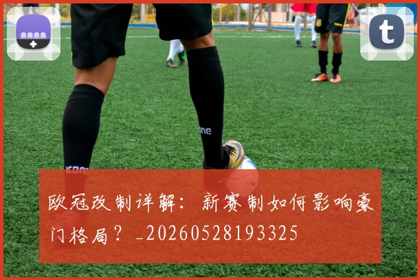 欧冠改制详解：新赛制如何影响豪门格局？_20260528193325