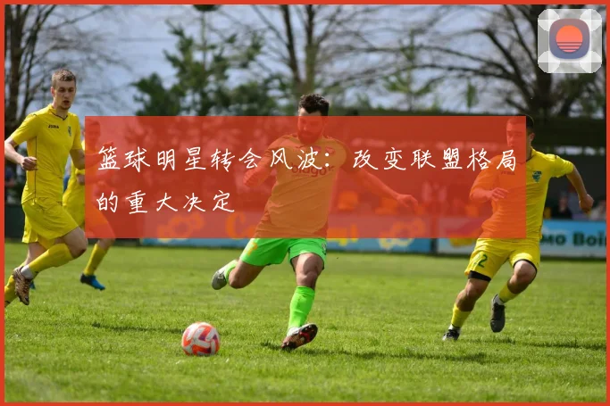 篮球明星转会风波:改变联盟格局的重大决定