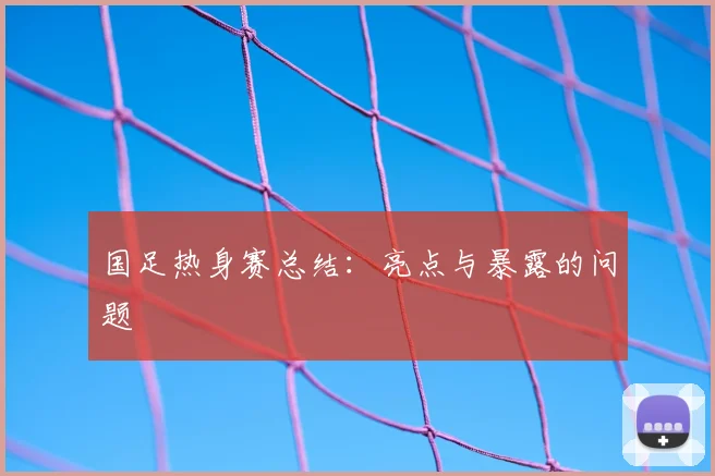 国足热身赛总结：亮点与暴露的问题
